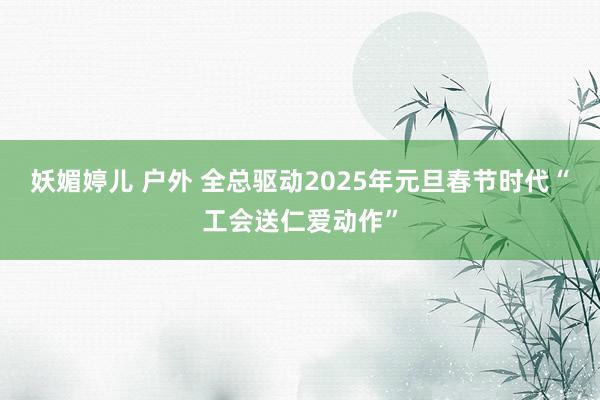 妖媚婷儿 户外 全总驱动2025年元旦春节时代“工会送仁爱动作”