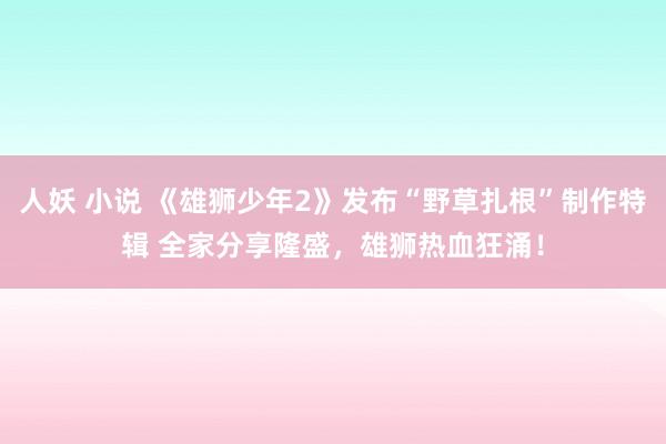 人妖 小说 《雄狮少年2》发布“野草扎根”制作特辑 全家分享隆盛，雄狮热血狂涌！