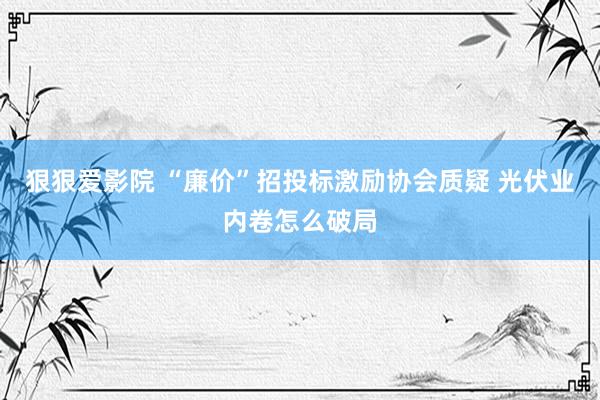 狠狠爱影院 “廉价”招投标激励协会质疑 光伏业内卷怎么破局
