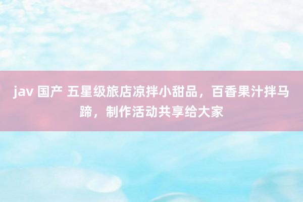 jav 国产 五星级旅店凉拌小甜品，百香果汁拌马蹄，制作活动共享给大家