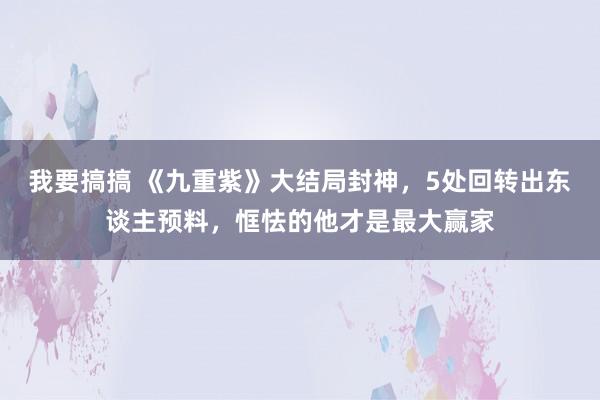 我要搞搞 《九重紫》大结局封神，5处回转出东谈主预料，恇怯的他才是最大赢家