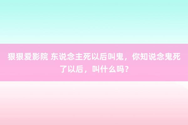 狠狠爱影院 东说念主死以后叫鬼，你知说念鬼死了以后，叫什么吗？
