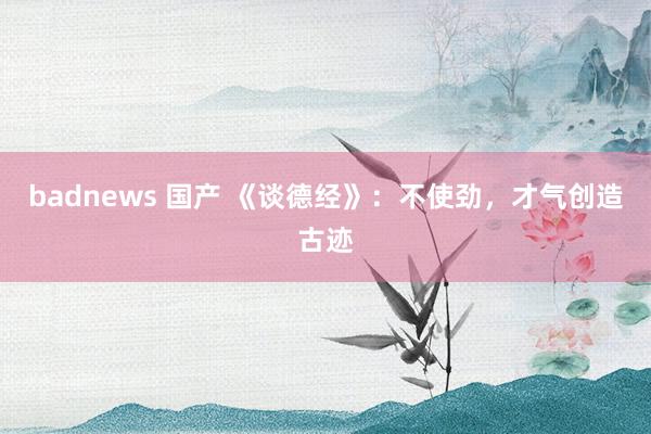 badnews 国产 《谈德经》：不使劲，才气创造古迹