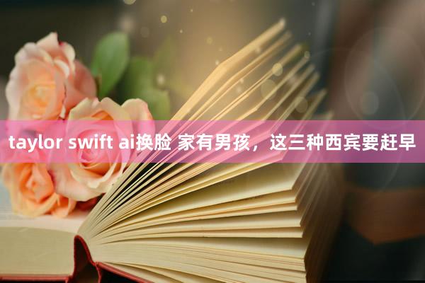 taylor swift ai换脸 家有男孩，这三种西宾要赶早