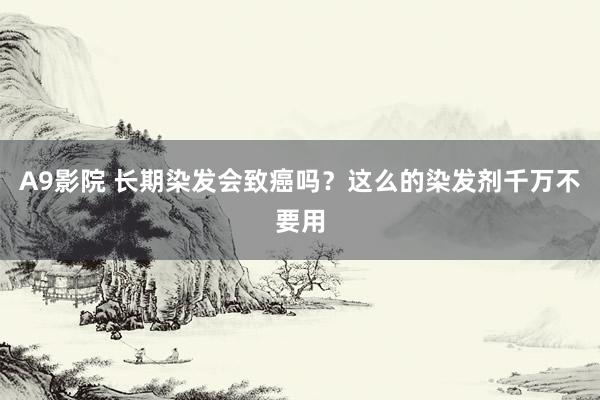 A9影院 长期染发会致癌吗？这么的染发剂千万不要用