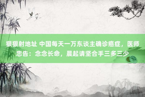 狠狠射地址 中国每天一万东谈主确诊癌症，医师忠告：念念长命，晨起请坚合手三多三少