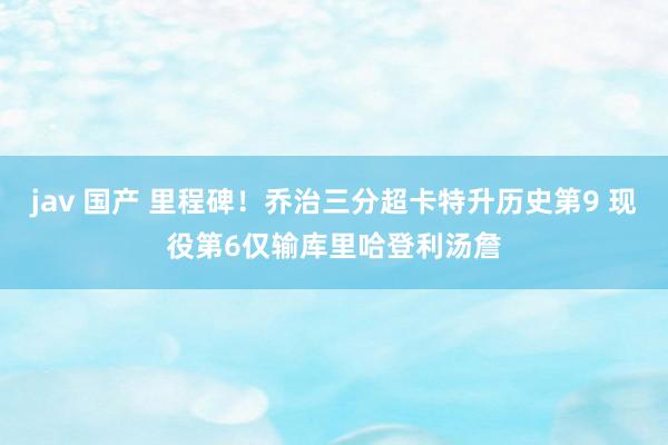 jav 国产 里程碑！乔治三分超卡特升历史第9 现役第6仅输库里哈登利汤詹
