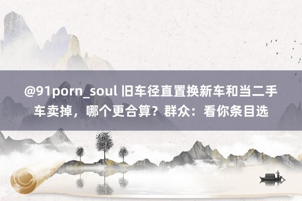 @91porn_soul 旧车径直置换新车和当二手车卖掉，哪个更合算？群众：看你条目选