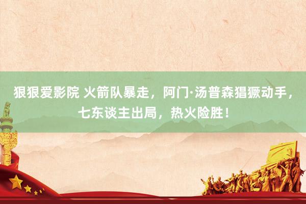 狠狠爱影院 火箭队暴走，阿门·汤普森猖獗动手，七东谈主出局，热火险胜！