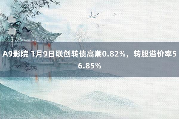 A9影院 1月9日联创转债高潮0.82%，转股溢价率56.85%