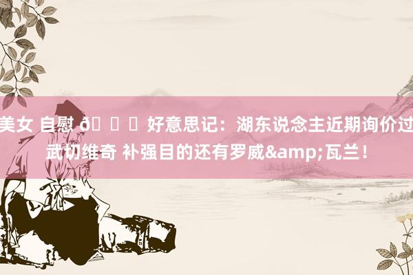 美女 自慰 👀好意思记：湖东说念主近期询价过武切维奇 补强目的还有罗威&瓦兰！