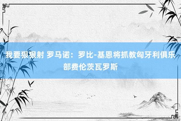 我要狠狠射 罗马诺：罗比-基恩将抓教匈牙利俱乐部费伦茨瓦罗斯