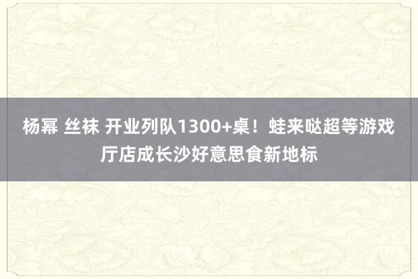 杨幂 丝袜 开业列队1300+桌！蛙来哒超等游戏厅店成长沙好意思食新地标
