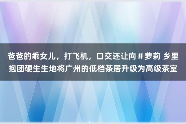 爸爸的乖女儿，打飞机，口交还让禸＃萝莉 乡里抱团硬生生地将广州的低档茶居升级为高级茶室