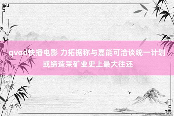 qvod快播电影 力拓据称与嘉能可洽谈统一计划 或缔造采矿业史上最大往还