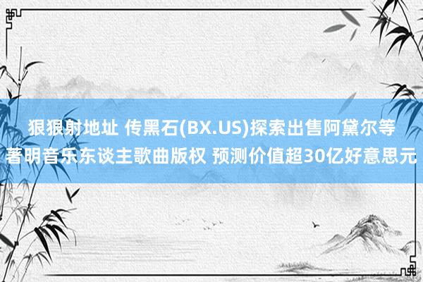 狠狠射地址 传黑石(BX.US)探索出售阿黛尔等著明音乐东谈主歌曲版权 预测价值超30亿好意思元