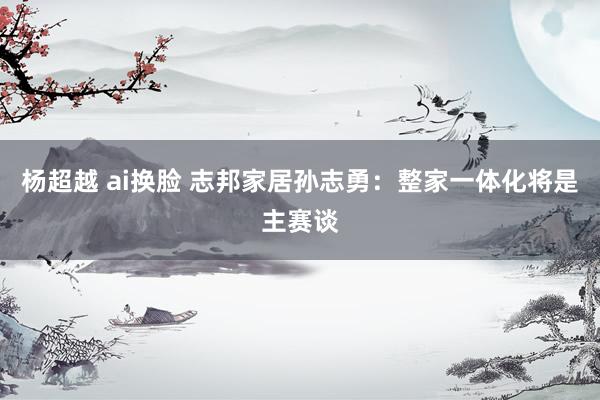 杨超越 ai换脸 志邦家居孙志勇：整家一体化将是主赛谈