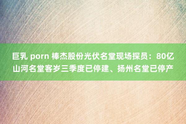 巨乳 porn 棒杰股份光伏名堂现场探员：80亿山河名堂客岁三季度已停建、扬州名堂已停产