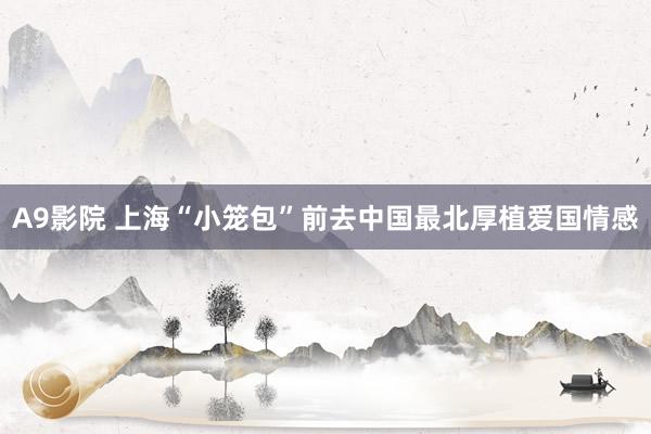 A9影院 上海“小笼包”前去中国最北厚植爱国情感