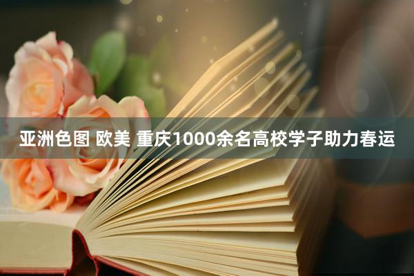 亚洲色图 欧美 重庆1000余名高校学子助力春运