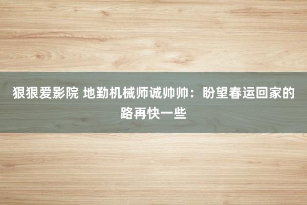 狠狠爱影院 地勤机械师诚帅帅：盼望春运回家的路再快一些