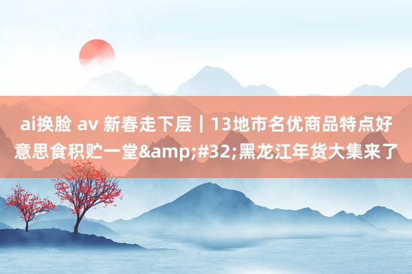 ai换脸 av 新春走下层｜13地市名优商品特点好意思食积贮一堂&#32;黑龙江年货大集来了