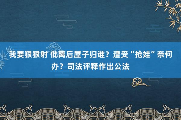 我要狠狠射 仳离后屋子归谁？遭受“抢娃”奈何办？司法评释作出公法