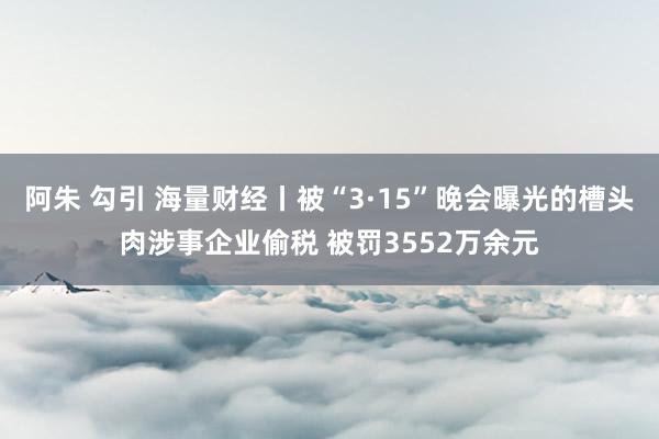 阿朱 勾引 海量财经丨被“3·15”晚会曝光的槽头肉涉事企业偷税 被罚3552万余元