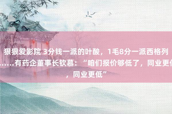 狠狠爱影院 3分钱一派的叶酸，1毛8分一派西格列汀......有药企董事长钦慕：“咱们报价够低了，同业更低”
