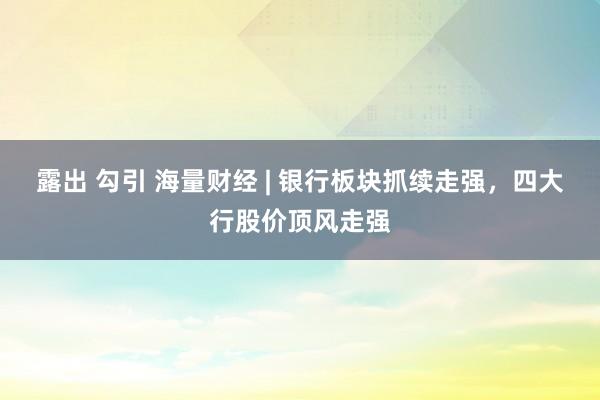 露出 勾引 海量财经 | 银行板块抓续走强，四大行股价顶风走强