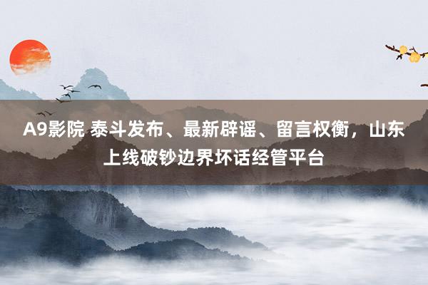 A9影院 泰斗发布、最新辟谣、留言权衡，山东上线破钞边界坏话经管平台