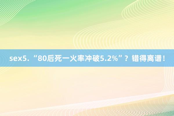 sex5. “80后死一火率冲破5.2%”？错得离谱！