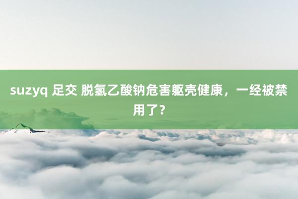 suzyq 足交 脱氢乙酸钠危害躯壳健康，一经被禁用了？