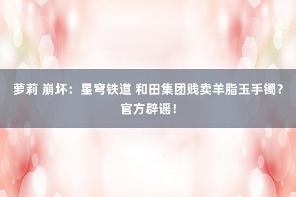 萝莉 崩坏:星穹铁道 和田集团贱卖羊脂玉手镯?官方辟谣!