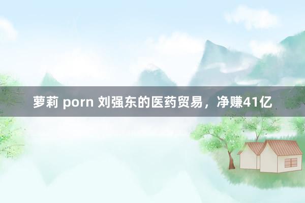 萝莉 porn 刘强东的医药贸易，净赚41亿
