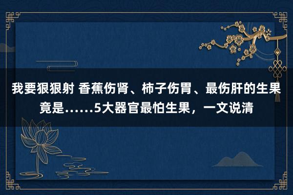 我要狠狠射 香蕉伤肾、柿子伤胃、最伤肝的生果竟是……5大器官最怕生果，一文说清