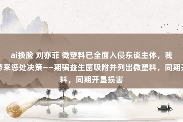 ai换脸 刘亦菲 微塑料已全面入侵东谈主体，我国粹者带来惩处决策——期骗益生菌吸附并列出微塑料，同期开垦损害