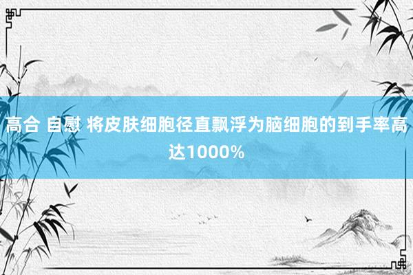 高合 自慰 将皮肤细胞径直飘浮为脑细胞的到手率高达1000%