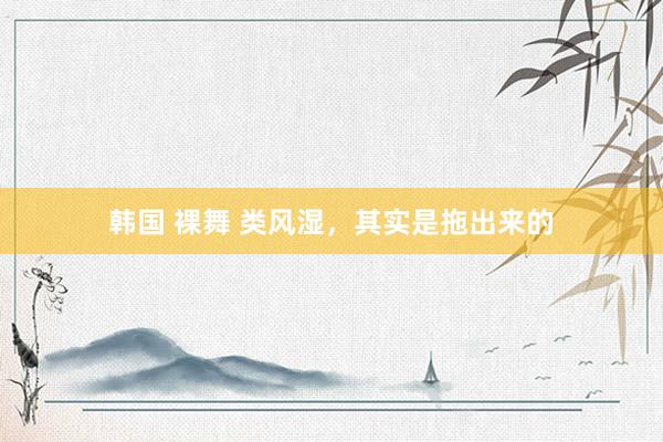 韩国 裸舞 类风湿，其实是拖出来的
