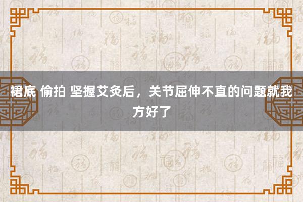 裙底 偷拍 坚握艾灸后,关节屈伸不直的问题就我方好了