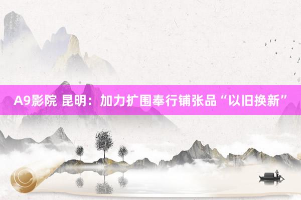 A9影院 昆明：加力扩围奉行铺张品“以旧换新”