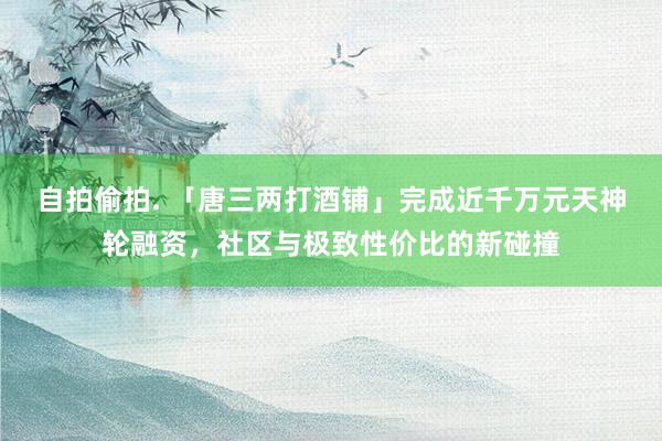 自拍偷拍. 「唐三两打酒铺」完成近千万元天神轮融资，社区与极致性价比的新碰撞