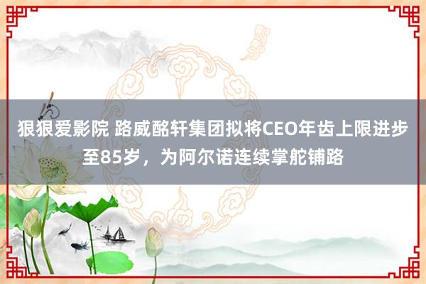 狠狠爱影院 路威酩轩集团拟将CEO年齿上限进步至85岁，为阿尔诺连续掌舵铺路