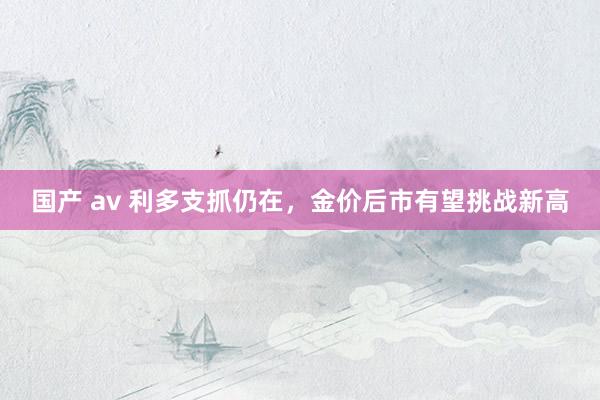 国产 av 利多支抓仍在，金价后市有望挑战新高