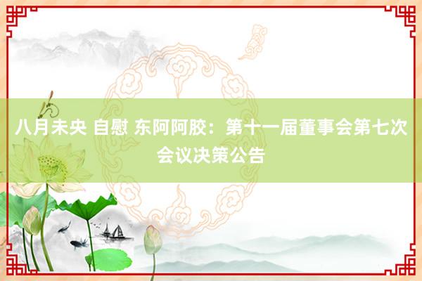 八月未央 自慰 东阿阿胶：第十一届董事会第七次会议决策公告
