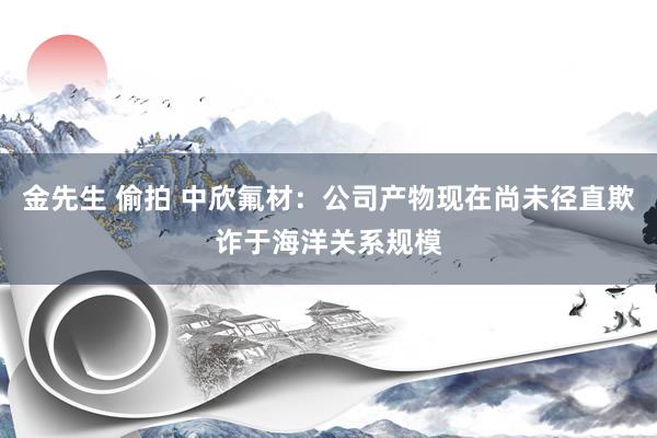 金先生 偷拍 中欣氟材：公司产物现在尚未径直欺诈于海洋关系规模