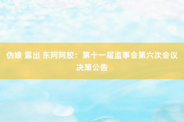 伪娘 露出 东阿阿胶：第十一届监事会第六次会议决策公告