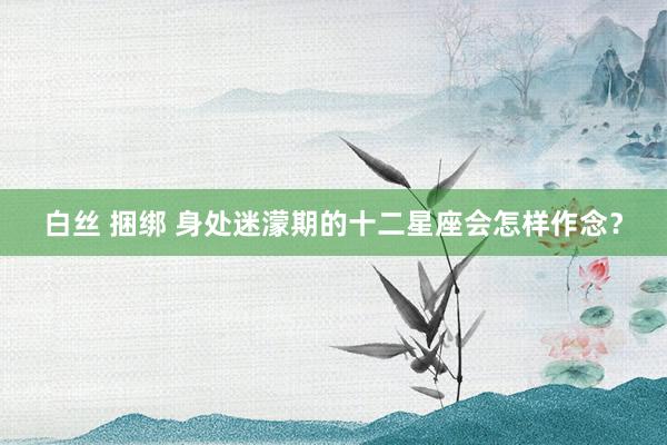 白丝 捆绑 身处迷濛期的十二星座会怎样作念？