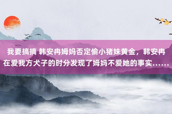我要搞搞 韩安冉姆妈否定偷小猪妹黄金，韩安冉在爱我方犬子的时分发现了姆妈不爱她的事实……