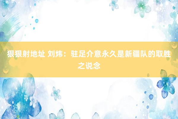 狠狠射地址 刘炜：驻足介意永久是新疆队的取胜之说念
